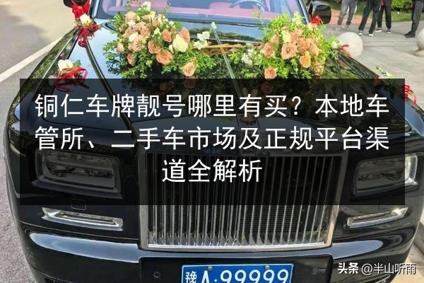铜仁车牌靓号哪里有买?本地车管所、二手车市场及正规平台渠道全解析 第2张 铜仁车牌靓号哪里有买?本地车管所、二手车市场及正规平台渠道全解析 第2张
