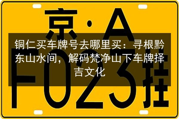 铜仁买车牌号去哪里买:寻根黔东山水间,解码梵净山下车牌择吉文化 第2张 铜仁买车牌号去哪里买:寻根黔东山水间,解码梵净山下车牌择吉文化 第2张