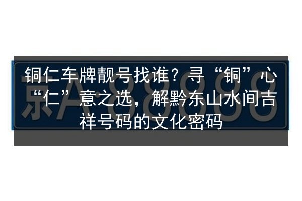 铜仁车牌靓号找谁？寻“铜”心“仁”意之选，解黔东山水间吉祥号码的文化密码 第1张