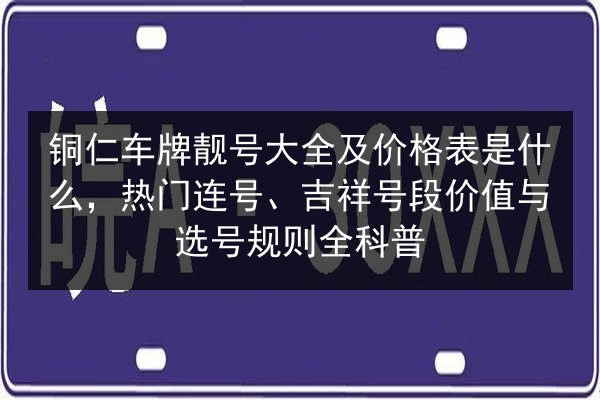 铜仁车牌靓号大全及价格表是什么,热门连号、吉祥号段价值与选号规则全科普 第2张 铜仁车牌靓号大全及价格表是什么,热门连号、吉祥号段价值与选号规则全科普 第2张
