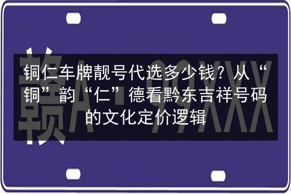 铜仁车牌靓号代选多少钱？从“铜”韵“仁”德看黔东吉祥号码的文化定价逻辑