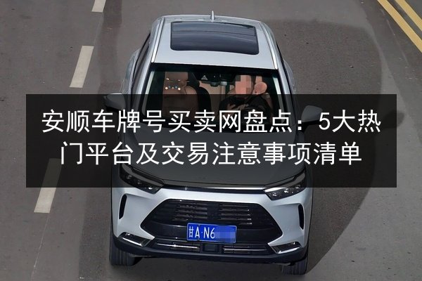 安顺车牌号买卖网盘点：5大热门平台及交易注意事项清单 第2张