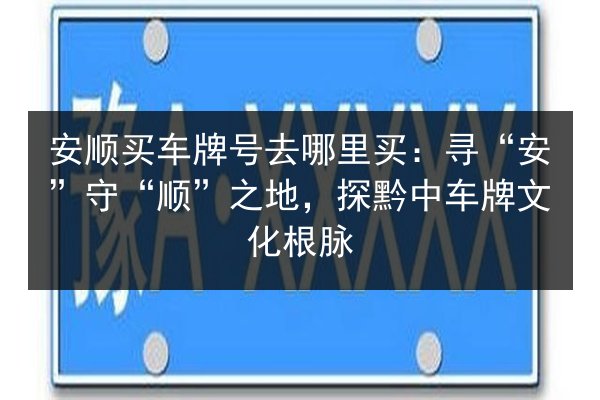 安顺买车牌号去哪里买:寻“安”守“顺”之地,探黔中车牌文化根脉 第2张 安顺买车牌号去哪里买:寻“安”守“顺”之地,探黔中车牌文化根脉 第2张