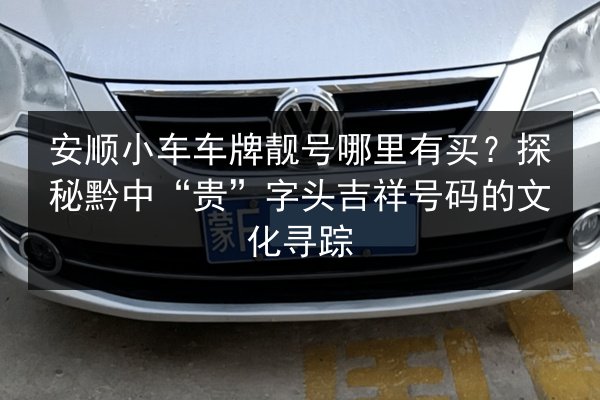 安顺小车车牌靓号哪里有买？探秘黔中“贵”字头吉祥号码的文化寻踪 第2张