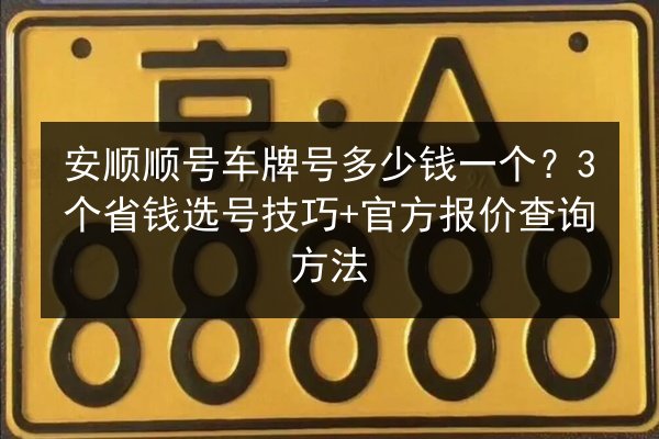 安顺顺号车牌号多少钱一个？3个省钱选号技巧+官方报价查询方法