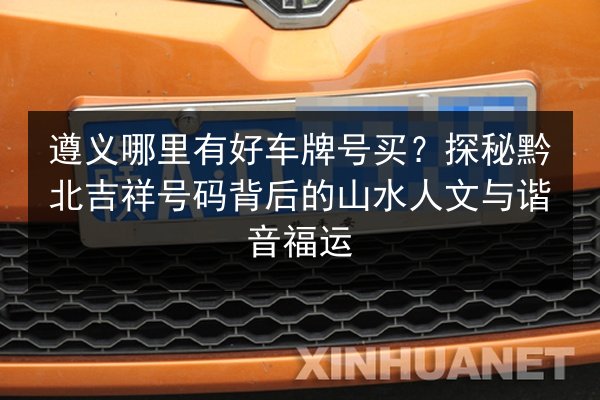 遵义哪里有好车牌号买?探秘黔北吉祥号码背后的山水人文与谐音福运 第2张 遵义哪里有好车牌号买?探秘黔北吉祥号码背后的山水人文与谐音福运 第2张