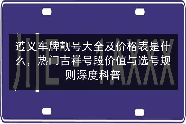 遵义车牌靓号大全及价格表是什么,热门吉祥号段价值与选号规则深度科普 第2张 遵义车牌靓号大全及价格表是什么,热门吉祥号段价值与选号规则深度科普 第2张