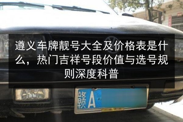 遵义车牌靓号大全及价格表是什么,热门吉祥号段价值与选号规则深度科普 第3张 遵义车牌靓号大全及价格表是什么,热门吉祥号段价值与选号规则深度科普 第3张