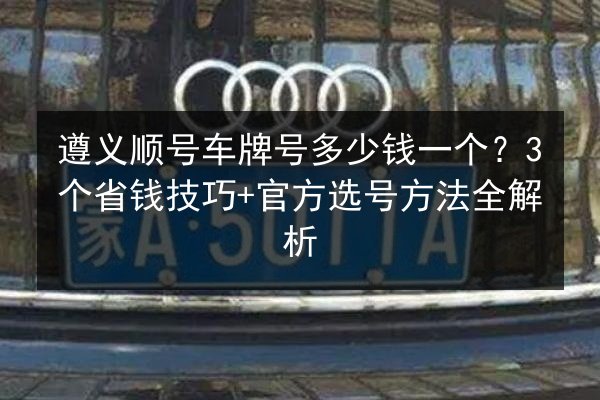 遵义顺号车牌号多少钱一个?3个省钱技巧+官方选号方法全解析 第3张 遵义顺号车牌号多少钱一个?3个省钱技巧+官方选号方法全解析 第3张
