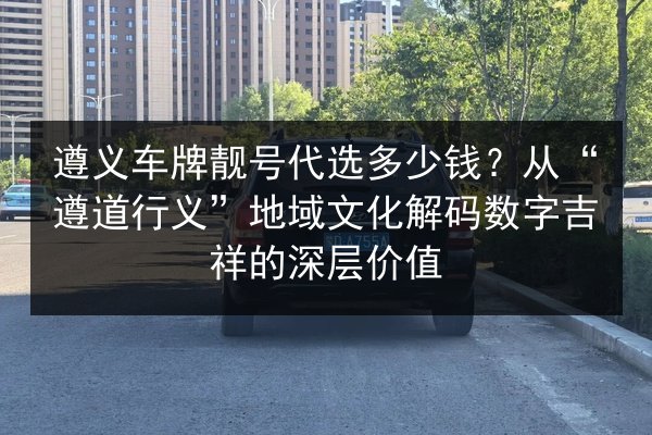 遵义车牌靓号代选多少钱?从“遵道行义”地域文化解码数字吉祥的深层价值 第3张 遵义车牌靓号代选多少钱?从“遵道行义”地域文化解码数字吉祥的深层价值 第3张