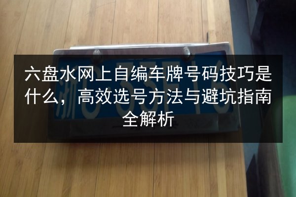 六盘水网上自编车牌号码技巧是什么,高效选号方法与避坑指南全解析 第1张 六盘水网上自编车牌号码技巧是什么,高效选号方法与避坑指南全解析 第1张