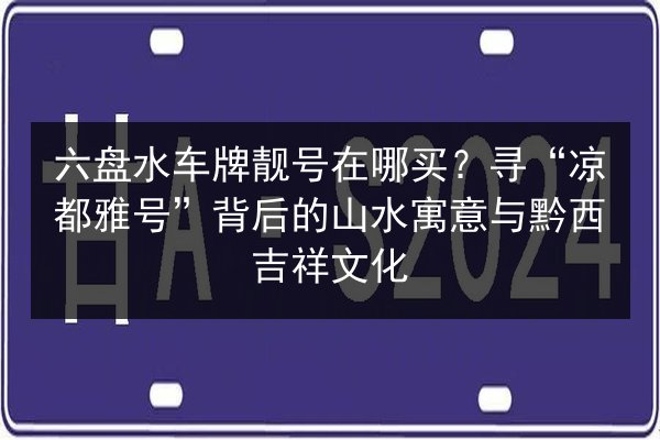 六盘水车牌靓号在哪买?寻“凉都雅号”背后的山水寓意与黔西吉祥文化 第2张 六盘水车牌靓号在哪买?寻“凉都雅号”背后的山水寓意与黔西吉祥文化 第2张