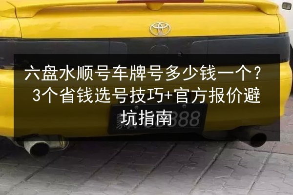 六盘水顺号车牌号多少钱一个？3个省钱选号技巧+官方报价避坑指南 第1张