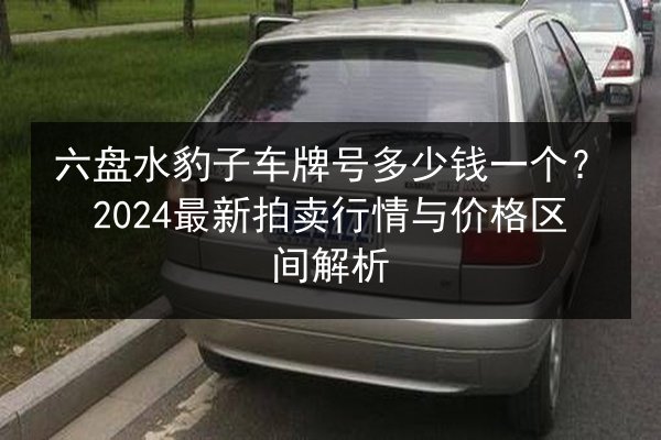 六盘水豹子车牌号多少钱一个?2024最新拍卖行情与价格区间解析 第3张 六盘水豹子车牌号多少钱一个?2024最新拍卖行情与价格区间解析 第3张