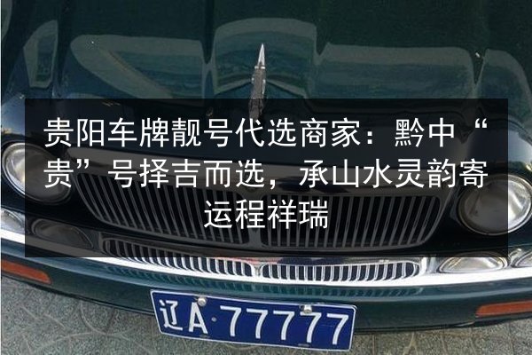 贵阳车牌靓号代选商家：黔中“贵”号择吉而选，承山水灵韵寄运程祥瑞 第3张