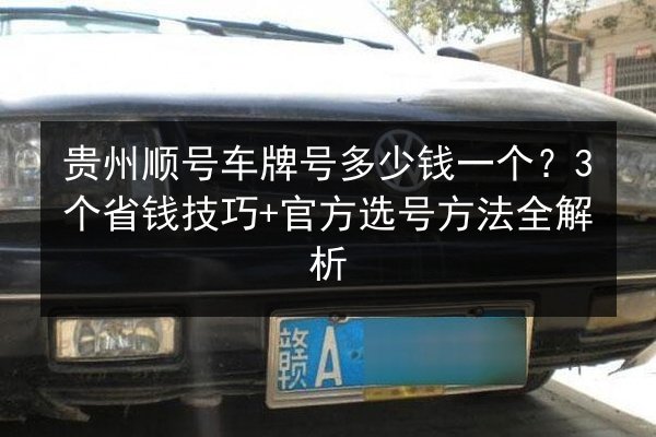 贵州顺号车牌号多少钱一个？3个省钱技巧+官方选号方法全解析