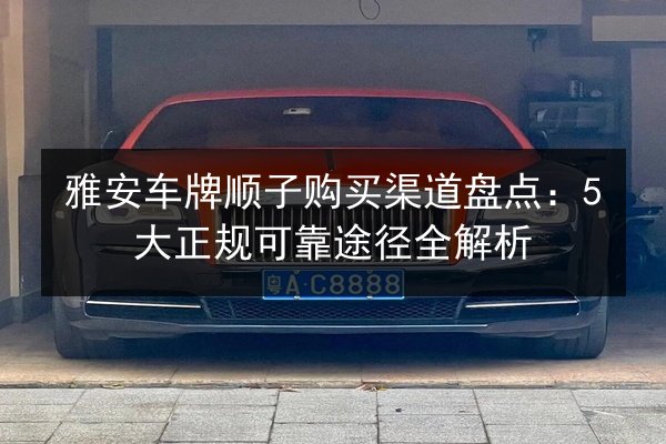 雅安车牌顺子购买渠道盘点:5大正规可靠途径全解析 第3张 雅安车牌顺子购买渠道盘点:5大正规可靠途径全解析 第3张
