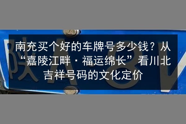 南充买个好的车牌号多少钱？从“嘉陵江畔·福运绵长”看川北吉祥号码的文化定价