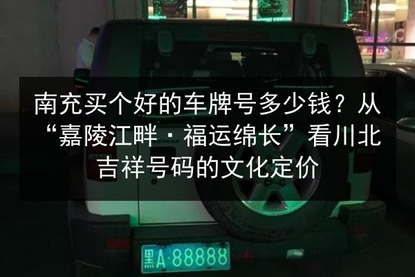 南充买个好的车牌号多少钱？从“嘉陵江畔·福运绵长”看川北吉祥号码的文化定价 第2张