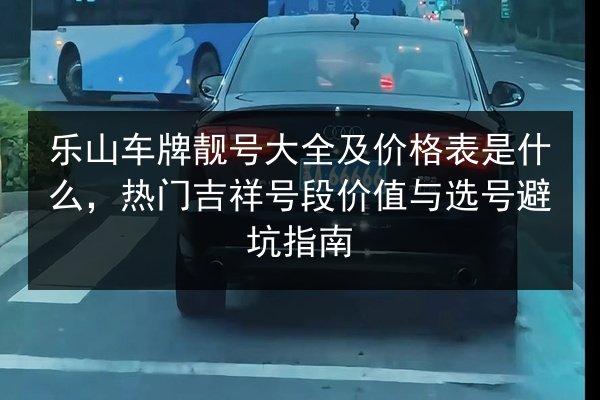 乐山车牌靓号大全及价格表是什么，热门吉祥号段价值与选号避坑指南