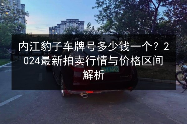 内江豹子车牌号多少钱一个?2024最新拍卖行情与价格区间解析 第3张 内江豹子车牌号多少钱一个?2024最新拍卖行情与价格区间解析 第3张