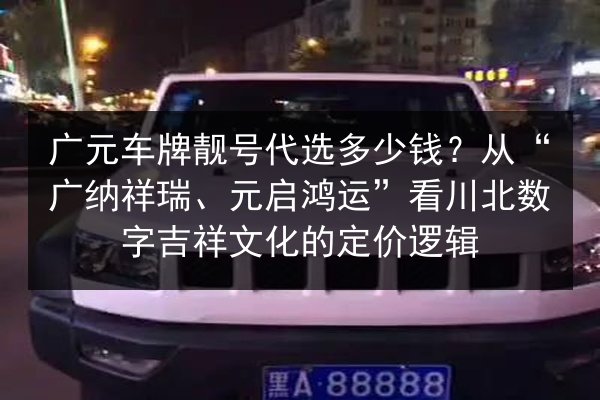 广元车牌靓号代选多少钱？从“广纳祥瑞、元启鸿运”看川北数字吉祥文化的定价逻辑 第2张