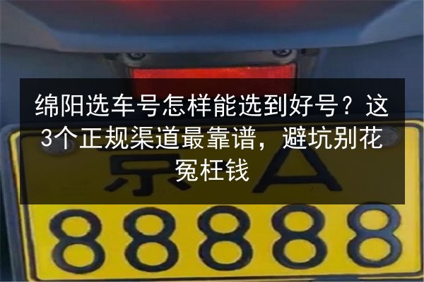 绵阳选车号怎样能选到好号？这3个正规渠道最靠谱，避坑别花冤枉钱 第2张