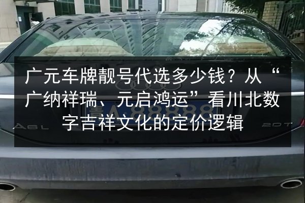 广元车牌靓号代选多少钱？从“广纳祥瑞、元启鸿运”看川北数字吉祥文化的定价逻辑 第3张