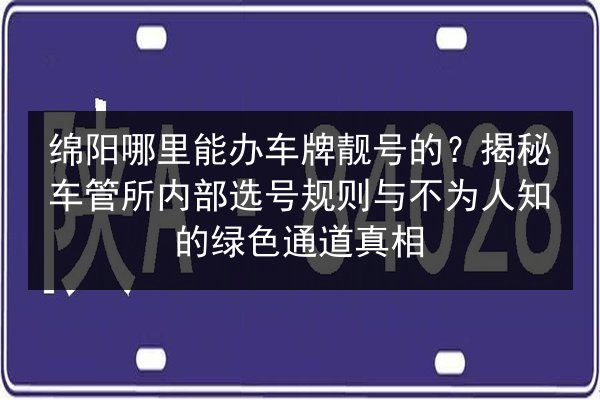 绵阳哪里能办车牌靓号的?揭秘车管所内部选号规则与不为人知的绿色通道真相 第2张 绵阳哪里能办车牌靓号的?揭秘车管所内部选号规则与不为人知的绿色通道真相 第2张