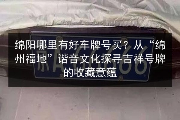 绵阳哪里有好车牌号买？从“绵州福地”谐音文化探寻吉祥号牌的收藏意蕴