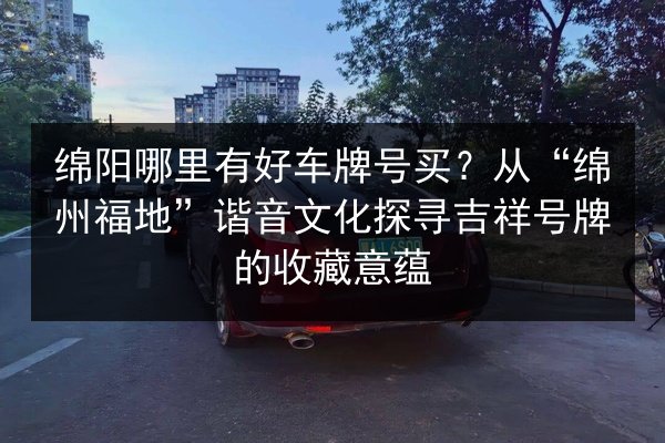 绵阳哪里有好车牌号买？从“绵州福地”谐音文化探寻吉祥号牌的收藏意蕴 第2张