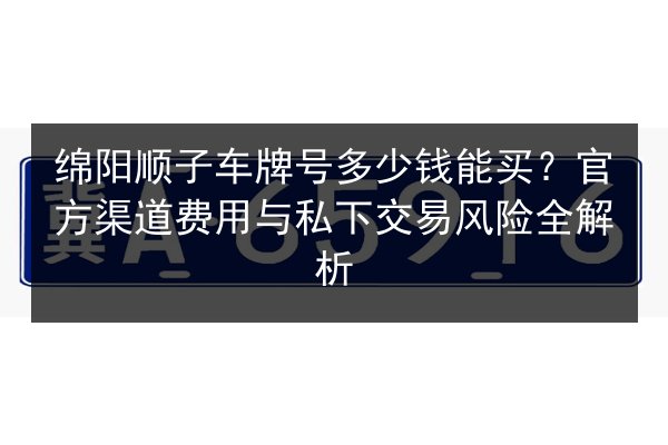 绵阳顺子车牌号多少钱能买?官方渠道费用与私下交易风险全解析 第2张 绵阳顺子车牌号多少钱能买?官方渠道费用与私下交易风险全解析 第2张