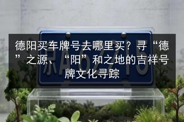 德阳买车牌号去哪里买?寻“德”之源、“阳”和之地的吉祥号牌文化寻踪 第3张 德阳买车牌号去哪里买?寻“德”之源、“阳”和之地的吉祥号牌文化寻踪 第3张