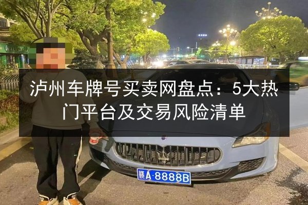 泸州车牌号买卖网盘点：5大热门平台及交易风险清单 第3张