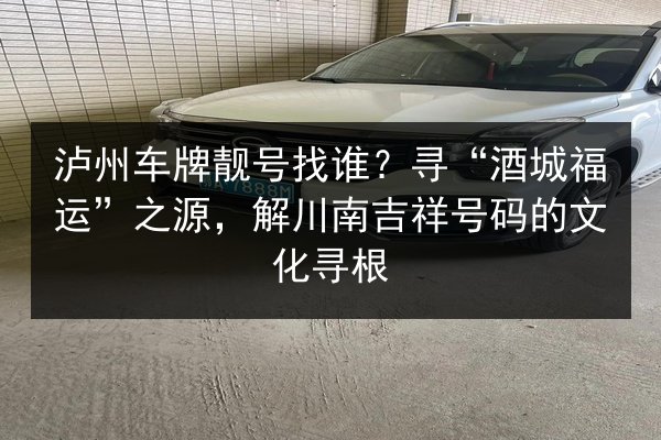 泸州车牌靓号找谁?寻“酒城福运”之源,解川南吉祥号码的文化寻根 第2张 泸州车牌靓号找谁?寻“酒城福运”之源,解川南吉祥号码的文化寻根 第2张