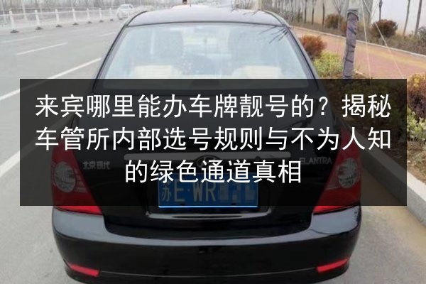 来宾哪里能办车牌靓号的？揭秘车管所内部选号规则与不为人知的绿色通道真相 第2张