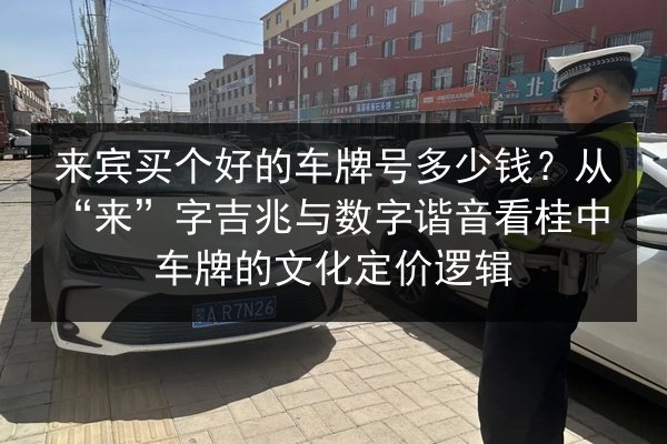 来宾买个好的车牌号多少钱？从“来”字吉兆与数字谐音看桂中车牌的文化定价逻辑 第3张