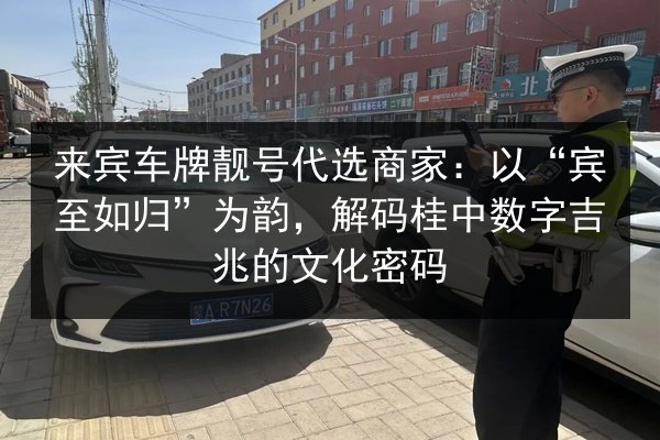 来宾车牌靓号代选商家:以“宾至如归”为韵,解码桂中数字吉兆的文化密码 第2张 来宾车牌靓号代选商家:以“宾至如归”为韵,解码桂中数字吉兆的文化密码 第2张