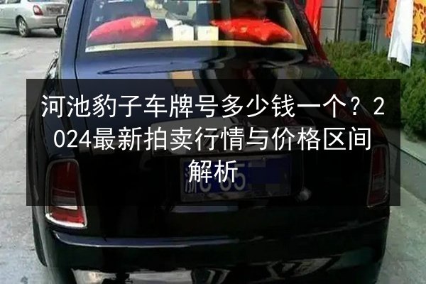 河池豹子车牌号多少钱一个?2024最新拍卖行情与价格区间解析 第2张 河池豹子车牌号多少钱一个?2024最新拍卖行情与价格区间解析 第2张