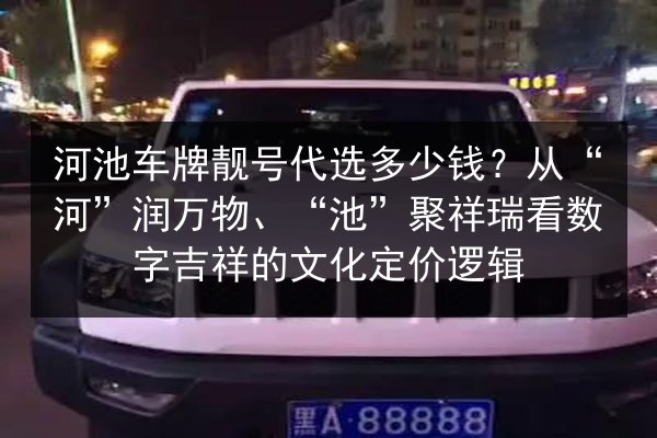 河池车牌靓号代选多少钱?从“河”润万物、“池”聚祥瑞看数字吉祥的文化定价逻辑 第2张 河池车牌靓号代选多少钱?从“河”润万物、“池”聚祥瑞看数字吉祥的文化定价逻辑 第2张
