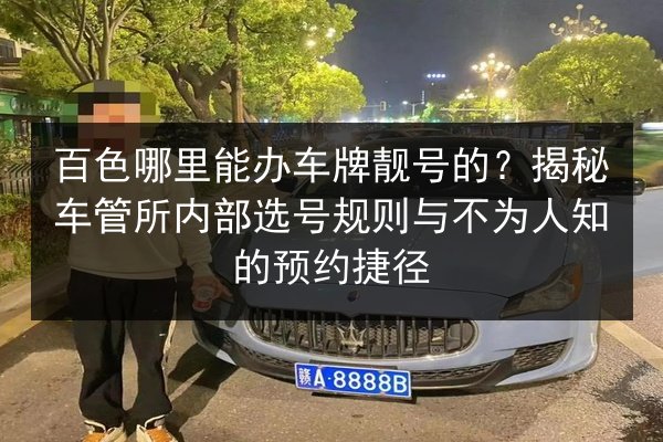 百色哪里能办车牌靓号的？揭秘车管所内部选号规则与不为人知的预约捷径 第2张