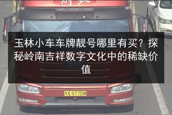 玉林小车车牌靓号哪里有买?探秘岭南吉祥数字文化中的稀缺价值 第1张 玉林小车车牌靓号哪里有买?探秘岭南吉祥数字文化中的稀缺价值 第1张