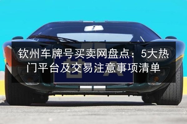 钦州车牌号买卖网盘点：5大热门平台及交易注意事项清单 第3张