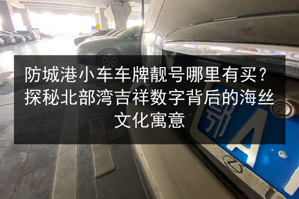 防城港小车车牌靓号哪里有买?探秘北部湾吉祥数字背后的海丝文化寓意 第2张 防城港小车车牌靓号哪里有买?探秘北部湾吉祥数字背后的海丝文化寓意 第2张