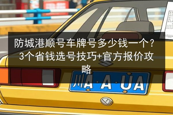 防城港顺号车牌号多少钱一个？3个省钱选号技巧+官方报价攻略