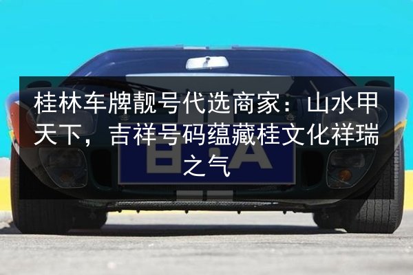 桂林车牌靓号代选商家：山水甲天下，吉祥号码蕴藏桂文化祥瑞之气 第2张