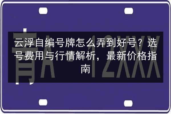 云浮自编号牌怎么弄到好号？选号费用与行情解析，最新价格指南 第1张