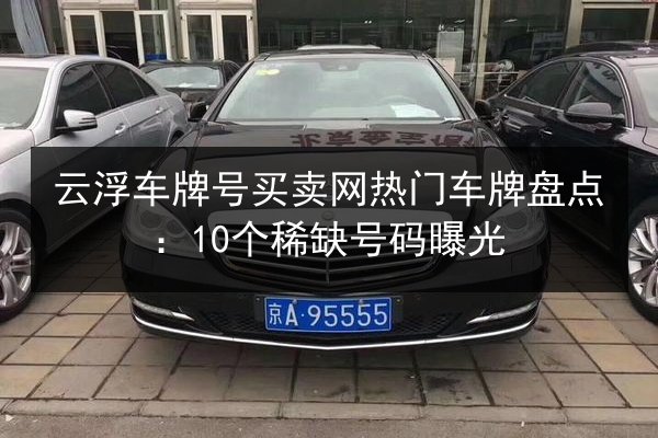 云浮车牌号买卖网热门车牌盘点:10个稀缺号码曝光 第2张 云浮车牌号买卖网热门车牌盘点:10个稀缺号码曝光 第2张