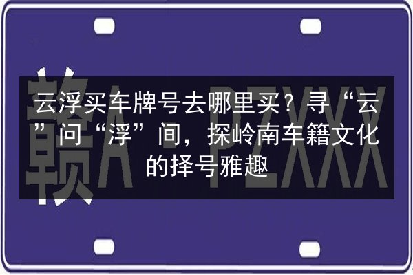 云浮买车牌号去哪里买?寻“云”问“浮”间,探岭南车籍文化的择号雅趣 第1张 云浮买车牌号去哪里买?寻“云”问“浮”间,探岭南车籍文化的择号雅趣 第1张
