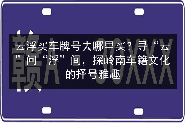 云浮买车牌号去哪里买?寻“云”问“浮”间,探岭南车籍文化的择号雅趣 第2张 云浮买车牌号去哪里买?寻“云”问“浮”间,探岭南车籍文化的择号雅趣 第2张